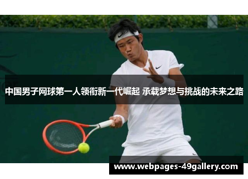 中国男子网球第一人领衔新一代崛起 承载梦想与挑战的未来之路